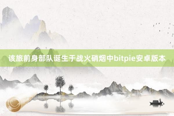 该旅前身部队诞生于战火硝烟中bitpie安卓版本