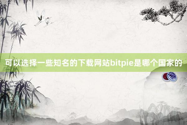 可以选择一些知名的下载网站bitpie是哪个国家的