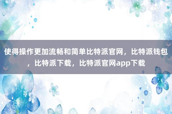 使得操作更加流畅和简单比特派官网，比特派钱包，比特派下载，比特派官网app下载