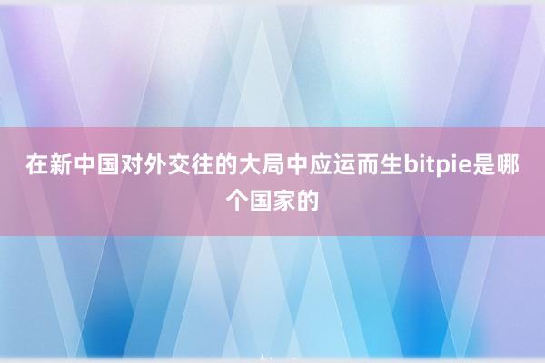 在新中国对外交往的大局中应运而生bitpie是哪个国家的