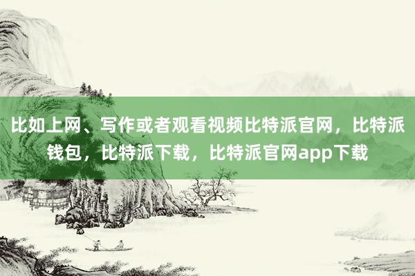 比如上网、写作或者观看视频比特派官网，比特派钱包，比特派下载，比特派官网app下载