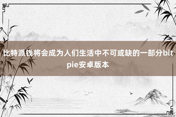 比特派钱将会成为人们生活中不可或缺的一部分bitpie安卓版本