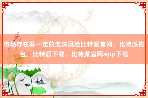 市场存在着一定的泡沫风险比特派官网，比特派钱包，比特派下载，比特派官网app下载