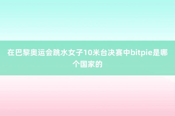 在巴黎奥运会跳水女子10米台决赛中bitpie是哪个国家的