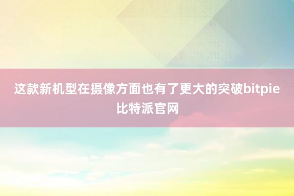 这款新机型在摄像方面也有了更大的突破bitpie比特派官网