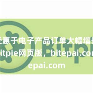 受惠于电子产品订单大幅增长bitpie网页版，bitepai.com