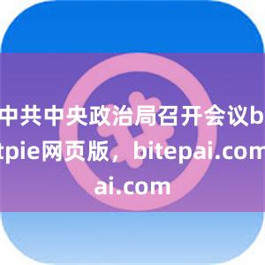 中共中央政治局召开会议bitpie网页版，bitepai.com